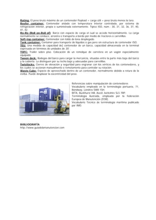 Rating: El peso bruto máximo de un contenedor Payload = carga útil = peso bruto menos la tara. 
Reefer container: Contenedor aislado con temperatura interior controlada, por sistema de 
refrigeración interior, propia o suministrada externamente. Típico ISO, núm.: 30, 31, 32, 36, 37, 40, 
41, 42. 
Ro-Ro (Roll on-Roll of): Barco con espacio de carga el cual se accede horizontalmente. La carga 
normalmente se conduce, arrastra o transporta a bordo por medio de tractores o carretillas. 
Soft-top container: Contenedor con toldo de lona desplegado. 
Tank container: Container para transporte de líquidos o gas pero sin estructura de contenedor ISO. 
TEU: Una medida de capacidad de[ contenedor de un barco, capacidad almacenada en la terminal 
expresada en términos de unidades de 20' . 
TOFC: Trailer sobre piso. Colocación de un remolque de carretera en un vagón especialmente 
equipado. 
Tween deck: Bodegas del barco para cargar la mercancia, situadas entre la parte más baja del barco 
y la cubierta. La distinguen por su techo bajo y adecuadas para carretillas. 
Twistlocks: Cierres de elevación y seguridad para engranar con los vértices de los contenedores, y 
los cuales se accionan manualmente o remotamente para controlar su rotación. 
Waste Cube: Espacio de aprovechado dentro de un contenedor, normalmente debido a rotura de la 
estiba. Puede desplazar la excentricidad del peso. 
Referencias sobre manipulación de contenedores 
Vocabulario empleado en la terminología portuaria, 71, 
Bondway, Londres SW8 1SH. 
BITA, Buckhurst Hill, Ascot, berkshire SL5 7RP. 
Terminología ilustrada, empleada por la federación 
Europea de Manutención (FEM). 
Vocabulario Técnico de terminología marítima publicado 
por IMO. 
BIBLIOGRAFÍA 
http://www.guiadelamanutencion.com 
