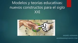 Modelos y teorías educativas:
nuevos constructos para el siglo
XXI
ANDRÉS HERMANN
AEHERMANN@YAHOO.COM
 