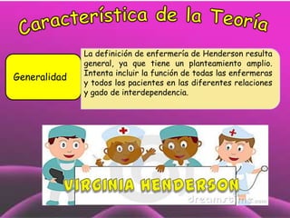 Generalidad

La definición de enfermería de Henderson resulta
general, ya que tiene un planteamiento amplio.
Intenta incluir la función de todas las enfermeras
y todos los pacientes en las diferentes relaciones
y gado de interdependencia.

 