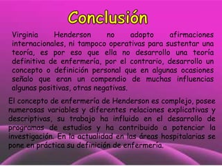 Virginia
Henderson
no
adopto
afirmaciones
internacionales, ni tampoco operativas para sustentar una
teoría, es por eso que ella no desarrollo una teoría
definitiva de enfermería, por el contrario, desarrollo un
concepto o definición personal que en algunas ocasiones
señalo que eran un compendio de muchas influencias
algunas positivas, otras negativas.

El concepto de enfermería de Henderson es complejo, posee
numerosas variables y diferentes relaciones explicativas y
descriptivas, su trabajo ha influido en el desarrollo de
programas de estudios y ha contribuido a potenciar la
investigación. En la actualidad en las áreas hospitalarias se
pone en práctica su definición de enfermería.

 