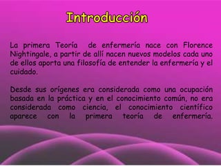 La primera Teoría de enfermería nace con Florence
Nightingale, a partir de allí nacen nuevos modelos cada uno
de ellos aporta una filosofía de entender la enfermería y el
cuidado.
Desde sus orígenes era considerada como una ocupación
basada en la práctica y en el conocimiento común, no era
considerada como ciencia, el conocimiento científico
aparece con la primera teoría de enfermería.

 