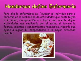 Para ella la enfermería es: “Ayudar al individuo sano o
enfermo en la realización de actividades que contribuyan
a su salud, recuperación o a lograr una muerte digna.
Actividades que realizaría por sí mismo si tuviera la
fuerza, voluntad y conocimientos necesarios. Hacerle que
ayude a lograr su independencia a la mayor brevedad
posible.

 