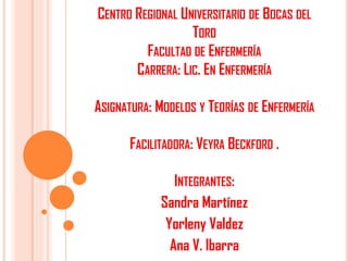 CENTRO REGIONAL UNIVERSITARIO DE BOCAS DEL
TORO
FACULTAD DE ENFERMERÍA
CARRERA: LIC. EN ENFERMERÍA
ASIGNATURA: MODELOS Y TEORÍAS DE ENFERMERÍA
FACILITADORA: VEYRA BECKFORD .

INTEGRANTES:
Sandra Martínez
Yorleny Valdez
Ana V. Ibarra

 