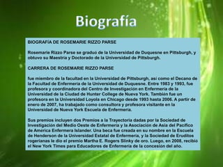 BIOGRAFÍA DE ROSEMARIE RIZZO PARSE
Rosemarie Rizzo Parse se graduó de la Universidad de Duquesne en Pittsburgh, y
obtuvo su Maestría y Doctorado de la Universidad de Pittsburgh.
CARRERA DE ROSEMARIE RIZZO PARSE

fue miembro de la facultad en la Universidad de Pittsburgh, así como el Decano de
la Facultad de Enfermería de la Universidad de Duquesne. Entre 1983 y 1993, fue
profesora y coordinadora del Centro de Investigación en Enfermería de la
Universidad de la Ciudad de Hunter College de Nueva York. También fue un
profesora en la Universidad Loyola en Chicago desde 1993 hasta 2006. A partir de
enero de 2007, ha trabajado como consultora y profesora visitante en la
Universidad de Nueva York Escuela de Enfermería.
Sus premios incluyen dos Premios a la Trayectoria dadas por la Sociedad de
Investigación del Medio Oeste de Enfermería y la Asociación de Asia del Pacífico
de América Enfermera Islander. Una beca fue creada en su nombre en la Escuela
de Henderson de la Universidad Estatal de Enfermería, y la Sociedad de Eruditos
rogerianas le dio el premio Martha E. Rogers Slinky de oro. Luego, en 2008, recibió
el New York Times para Educadores de Enfermería de la concesión del año.

 
