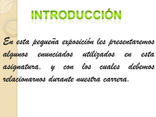 En esta pequeña exposición les presentaremos
algunos enunciados utilizados en esta
asignatura, y con los cuales debemos
relacionarnos durante nuestra carrera.
 