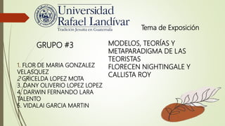 1. FLOR DE MARIA GONZALEZ
VELASQUEZ
2 GRICELDA LOPEZ MOTA
3. DANY OLIVERIO LOPEZ LOPEZ
4. DARWIN FERNANDO LARA
TALENTO
5. VIDALAI GARCIA MARTIN
GRUPO #3
Tema de Exposición
MODELOS, TEORÍAS Y
METAPARADIGMA DE LAS
TEORISTAS
FLORECEN NIGHTINGALE Y
CALLISTA ROY
 