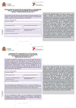 MINISTERIO
DE EMPLEO
Y SEGURIDAD SOCIAL
TESORERÍA GENERAL
DE LA SEGURIDAD SOCIAL
RESGUARDO DE SOLICITUD DE AFILIACIÓN A LA SEGURIDAD
SOCIAL, ASIGNACIÓN DE NÚMERO DE SEGURIDAD
SOCIAL Y VARIACIÓN DE DATOS (TA.1)
Con la fecha que se indica en este documento ha tenido entrada, en el
registro de esta Dirección Provincial o Administración de la Seguridad
Social, la solicitud cuyos datos figuran a continuación:
DATOS DEL TRABAJADOR/A
APELLIDOS Y NOMBRE
Nº DE SEGURIDAD SOCIAL Nº DE DOCUMENTO IDENTIFICATIVO
AFILIACIÓN A LA SEGURIDAD SOCIAL
VARIACIÓN DE DATOS
ASIGNACIÓN DE NÚMERO DE
SEGURIDAD SOCIAL
CAUSA DE LA VARIACIÓN DE DATOS
PLAZO DE RESOLUCIÓN: El plazo máximo para
dictar y notificar la resolución sobre la presente
solicitud será de cuarenta y cinco días contados a partir
de la fecha de su entrada en el registro de la Dirección
Provincial de la Tesorería General de la Seguridad
Social o Administración de la Seguridad Social
competente para su tramitación. El plazo indicado
podrá ser suspendido cuando deba requerirse la
subsanación de deficiencias y la aportación de
documentos y otros elementos de juicio necesarios,
así como en el resto de los supuestos del art. 42.5 de la
Ley 30/1992, de 26 de noviembre de Régimen Jurídico
de las Administraciones Públicas y del Procedimiento
Administrativo Común. Transcurrido el citado plazo sin
que recaiga resolución expresa, la solicitud podrá
entenderse estimada, lo que se comunica a efectos de
lo establecido en el artículo 42.4 de la Ley 30/1992.
Registro de entrada
(Resguardo)A.1
(27-12-2011)
T
MINISTERIO
DE EMPLEO
Y SEGURIDAD SOCIAL
TESORERÍA GENERAL
DE LA SEGURIDAD SOCIAL
SUBSANACIÓN Y/O MEJORA DE LA SOLICITUD DE
AFILIACIÓN A LA SEGURIDAD SOCIAL, ASIGNACIÓN
DE NÚMERO DE SEGURIDAD SOCIAL Y
VARIACIÓN DE DATOS (TA.1)
La solicitud de afiliación, asignación de número de seguridad social y
variación de datos, cuyos datos figuran a continuación, no reúne los
requisitos establecidos por el artículo 70 de la Ley 30/1992, de 26 de
noviembre, de Régimen Jurídico de las Administraciones Públicas y del
Procedimiento Administrativo Común, y/o los establecidos en el
Reglamento General aprobado por Real Decreto 84/1996, de 26 de
enero, por lo que no se puede dictar resolución expresa en el mismo acto
de la presentación de la solicitud.
DATOS DEL TRABAJADOR/A
APELLIDOS Y NOMBRE
Nº DE SEGURIDAD SOCIAL Nº DE DOCUMENTO IDENTIFICATIVO
AFILIACIÓN A LA SEGURIDAD SOCIAL
VARIACIÓN DE DATOS
ASIGNACIÓN DE NÚMERO DE
SEGURIDAD SOCIAL
CAUSA DE LA VARIACIÓN DE DATOS
De conformidad con lo establecido en el art. 71 de la Ley 30/1992, en un
plazo de DIEZ DÍAS, el solicitante deberá subsanar la falta que
se indica y/o acompañar los documentos que se relacionan.
Si no se subsanara la falta o no se entregasen los documentos
solicitados, se le tendrá por desistido de su petición, dictándose la
correspondiente resolución, notificándose a la Inspección de Trabajo y
Seguridad Social a los efectos pertinentes.
PLAZO DE RESOLUCIÓN: El plazo máximo para
dictar y notificar la resolución sobre la presente
solicitud será de cuarenta y cinco días contados a partir
de la fecha de su entrada en el registro de la Dirección
Provincial de la Tesorería General de la Seguridad
Social o Administración de la Seguridad Social
competente para su tramitación. El plazo indicado
podrá ser suspendido cuando deba requerirse la
subsanación de deficiencias y la aportación de
documentos y otros elementos de juicio necesarios, así
como en el resto de los supuestos del art. 42.5 de la Ley
30/1992, de 26 de noviembre de Régimen Jurídico de
las Administraciones Públicas y del Procedimiento
Administrativo Común. Transcurrido el citado plazo sin
que recaiga resolución expresa, la solicitud podrá
entenderse estimada, lo que se comunica a efectos de
lo establecido en el artículo 42.4 de la Ley 30/1992.
Registro de salida
(Subsanación)A.1
(27-12-2011)
T
 