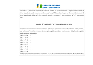 coeficiente “a” provoca um movimento do vértice da parábola. O que podemos notar a respeito do deslocamento vértice da parábola quando mudamos os valores de a>0, e a<0? Generalize a função que descreve o deslocamento do vértice da parábola do tipo y = ax² + bx c, quando variamos o coeficiente “a” e os coeficientes “b” e “c” são mantidos fixos. Variando “b” e mantendo “a” e c” fixos na função y=ax²+bx+c Nesta atividade construiremos, utilizando o winplot, gráficos que representam a variação do polinômio tipo y=x²+ bx 3, ao variarmos o “b”. Utilize o processo de construção gráficos, estudados anteriormente, e vá duplicando os gráficos usando as funções dadas abaixo: 1) f(x) = x² + 4x 3 2) f(x) = x² + 3x + 3 3) f(x) = x² + 2x 3 4) f(x) = x² + 1x 3 5) f(x) = x² – 1x + 3 6) f(x) = x² – 2x + 3 7) f(x) = x² – 3x + 3 8) f(x) = x² – 4x + 3 Verifique que mantemos constantes os coeficientes “a” e “c” e variamos somente o coeficiente “b” da função f(x) =  