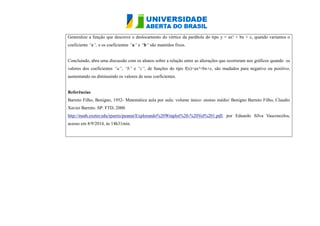 Generalize a função que descreve o deslocamento do vértice da parábola tipo y = ax² + bx c, quando variamos coeficiente “c”, e os coeficientes “a” e “b” são mantidos fixos. Concluindo, abra uma discussão com os alunos sobre a relação entre as alterações que ocorreram nos gráficos quando os valores dos coeficientes “a”, “b” e “c”, de funções do tipo f(x)=ax²+bx+c, são mudados para negativo ou positivo, aumentando ou diminuindo os valores de seus coeficientes. Referências Barreto Filho, Benigno, 1952- Matemática aula por aula: volume único: ensino médio/ Benigno Barreto Filho, Claudio Xavier Barreto. SP: FTD, 2000. http://math.exeter.edu/rparris/peanut/Explorando%20Winplot%20-%20Vol%201.pdf, por Eduardo Silva Vasconcelos, acesso em 8/9/2014, às 14h31min. 
