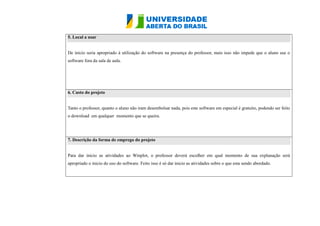 5. Local a usar De inicio seria apropriado à utilização do software na presença professor, mais isso não impede que o aluno use software fora da sala de aula. 6. Custo do projeto Tanto o professor, quanto aluno não iram desembolsar nada, pois este software em especial é gratuito, podendo ser feito o download em qualquer momento que se queira. 7. Descrição da forma de emprego do projeto Para dar inicio as atividades ao Winplot, o professor deverá escolher em qual momento de sua explanação será apropriado o inicio do uso software. Feito isso é só dar as atividades sobre que esta sendo abordado.  