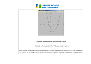Explorando os coeficientes de uma equação do 2º grau 
Variando “a” e mantendo “b” e “c” fixos na função y=ax²+bx+c 
Nesta atividade construiremos gráficos que representam a variação do polinômio do tipo y=ax²+2x–3, com os valores de 
¨a¨ positivos, ou seja (a>0). Utilize o processo de construção de gráficos, explanado anteriormente, e vá duplicando os 
 