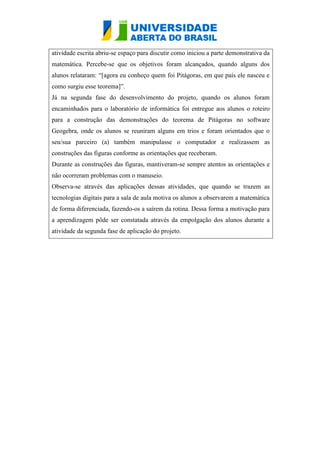 atividade escrita abriu-se espaço para discutir como iniciou a parte demonstrativa da
matemática. Percebe-se que os objetivos foram alcançados, quando alguns dos
alunos relataram: “[agora eu conheço quem foi Pitágoras, em que país ele nasceu e
como surgiu esse teorema]”.
Já na segunda fase do desenvolvimento do projeto, quando os alunos foram
encaminhados para o laboratório de informática foi entregue aos alunos o roteiro
para a construção das demonstrações do teorema de Pitágoras no software
Geogebra, onde os alunos se reuniram alguns em trios e foram orientados que o
seu/sua parceiro (a) também manipulasse o computador e realizassem as
construções das figuras conforme as orientações que receberam.
Durante as construções das figuras, mantiveram-se sempre atentos as orientações e
não ocorreram problemas com o manuseio.
Observa-se através das aplicações dessas atividades, que quando se trazem as
tecnologias digitais para a sala de aula motiva os alunos a observarem a matemática
de forma diferenciada, fazendo-os a saírem da rotina. Dessa forma a motivação para
a aprendizagem pôde ser constatada através da empolgação dos alunos durante a
atividade da segunda fase de aplicação do projeto.
 