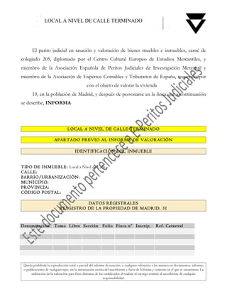 LOCAL A NIVEL DE CALLE TERMINADO




       El perito judicial en tasación y valoración de bienes muebles e inmuebles, carné de
colegiado 205, diplomado por el Centro Cultural Europeo de Estudios Mercantiles, y
miembro de la Asociación Española de Peritos Judiciales de Investigación Mercantil y
miembro de la Asociación de Expertos Contables y Tributarios de España, requerido por
                                                 con el objeto de valorar la vivienda
       10, en la población de Madrid, y después de personarse en la finca que a continuación
se describe, INFORMA



                                  LOCAL A NIVEL DE CALLE TERMINADO

                        APARTADO PREVIO AL INFORME DE VALORACIÓN

                                        IDENTIFICACIÓN DEL INMUEBLE


TIPO DE INMUEBLE: Local a Nivel de Calle
CALLE:
BARRIO/URBANIZACIÓN:
MUNICIPIO:
PROVINCIA:
CÓDIGO POSTAL:

                                      DATOS REGISTRALES
                            RESGISTRO DE LA PROPIEDAD DE MADRID, 31


Denominación            Tomo Libro Sección                   Folio Finca nº Inscrip,                  Ref. Catastral




 Queda prohibida la reproducción total o parcial del informe de tasación, o cualquier referencia a los mismos en documentos, informes
 o publicaciones de cualquier tipo, sin la autorización escrita del suscribiente y fuera de la forma y contexto en el que se encuentran. La
      utilización de la valoración para fines distintos de los establecidos al realizar el encargo eximirá al suscribiente de cualquier
                                                              responsabilidad.
 