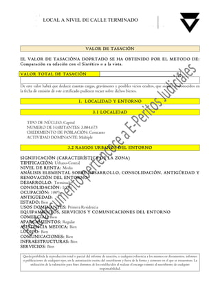 LOCAL A NIVEL DE CALLE TERMINADO




                                                  VALOR DE TASACIÓN

EL VALOR DE TASACIÓNA DOPRTADO SE HA OBTENIDO POR EL METODO DE:
Comparación en relación con el Sintético o a la vista.

VALOR TOTAL DE TASACIÓN                                                                                                   E

De este valor habrá que deducir cuantas cargas, gravámenes y posibles vicios ocultos, que siendo desconocidos en
la fecha de emisión de este certificado pudiesen recaer sobre dichos bienes.

                                            1. LOCALIDAD Y ENTORNO

                                                        3.1 LOCALIDAD

    TIPO DE NÚCLEO: Capital
    NUMERO DE HABITANTES: 3.084.673
    CREDIMIENTO DE POBLACIÓN: Constante
    ACTIVIDAD DOMINANTE: Multiple

                                    3.2 RASGOS URBANOS DEL ENTORNO

SIGNIFICACIÓN (CARACTERÍSTICA DE LA ZONA)
TIPIFICACIÓN: Urbano-Central
NIVEL DE RENTA: Media
ANÁLISIS ELEMENTAL SOBRE DESARROLLO, CONSOLIDACIÓN, ANTIGÜEDAD Y
RENOVACIÓN DEL ENTORNO
DESARROLLO: Terminado
CONSOLIDACIÓN: 100%
OCUPACIÓN: 100%
ANTIGÜEDAD:
ESTADO: Bien
USOS DOMINANTES: Primera Residencia
EQUIPAMIENTOS, SERVICIOS Y COMUNICACIONES DEL ENTORNO
COMERCIAL: Bien
APARCAMIENTOS: Regular
ASISTENCIA MEDICA: Bien
LUDICO: Bien
COMUNICACIONES: Bien
INFRAESTRUCTURAS: Bien
SERVICIOS: Bien

 Queda prohibida la reproducción total o parcial del informe de tasación, o cualquier referencia a los mismos en documentos, informes
 o publicaciones de cualquier tipo, sin la autorización escrita del suscribiente y fuera de la forma y contexto en el que se encuentran. La
      utilización de la valoración para fines distintos de los establecidos al realizar el encargo eximirá al suscribiente de cualquier
                                                              responsabilidad.
 