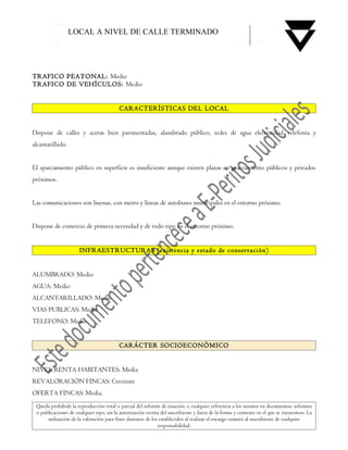 LOCAL A NIVEL DE CALLE TERMINADO




TRAFICO PEATONAL: Medio
TRAFICO DE VEHÍCULOS: Medio


                                          CARACTERÍSTICAS DEL LOCAL


Dispone de calles y aceras bien pavimentadas, alumbrado público, redes de agua electricidad, telefonía y
alcantarillado.


El aparcamiento público en superficie es insuficiente aunque existen plazas en aparcamiento públicos y privados
próximos.


Las comunicaciones son buenas, con metro y líneas de autobuses municipales en el entorno próximo.


Dispone de comercio de primera necesidad y de todo tipo en el entorno próximo.


                      INFRAESTRUCTURAS (existencia y estado de conservación)


ALUMBRADO: Medio
AGUA: Medio
ALCANTARILLADO: Medio
VIAS PUBLICAS: Medio
TELEFONO: Medio


                                          CARÁCTER SOCIOECONÓMICO


NIVEL RENTA HABITANTES: Media
REVALORACIÓN FINCAS: Creciente
OFERTA FINCAS: Media.
 Queda prohibida la reproducción total o parcial del informe de tasación, o cualquier referencia a los mismos en documentos, informes
 o publicaciones de cualquier tipo, sin la autorización escrita del suscribiente y fuera de la forma y contexto en el que se encuentran. La
      utilización de la valoración para fines distintos de los establecidos al realizar el encargo eximirá al suscribiente de cualquier
                                                              responsabilidad.
 