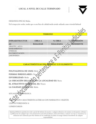 LOCAL A NIVEL DE CALLE TERMINADO




DEMANDA FINCAS: Media.
De la inspección ocular, resulta que es una finca de calidad media siendo utilizada como vivienda habitual




                                                             TERRENO


INFRAESTRUCTUR                               OBRA A                            % OBRA                           INVERSIÓN
AS                                         REALIZAR                         REALIZADA                           PENDIENTE
ABASTEC. AGUA
SANEAMIENTO
ENERGIA
PAVIMENTACION
JARDINERIA



                         CARACTERÍSTICAS DEL EDIFICIO Y/O ELEMENTO


POLIVALENCIA DE USOS: Media
FORMAS IRREGULARES : No
DIVISIBILIDAD: Media
LA UBICACIÓN DELLOCAL EN LA LOCALIDAD ES: Buena
EL ATRACTIVO COMERCIAL ES: Neutro
LA CALIDAD GOLBAR ES: Media


SITUACIÓN URBANÍSTICA


ADECUACIÓN CARACTERÍSTICAS FÍSICAS CON NORMATIVA VIGENTE
USOS AUTORIZADOS: Si
COMENTARIOS

 Queda prohibida la reproducción total o parcial del informe de tasación, o cualquier referencia a los mismos en documentos, informes
 o publicaciones de cualquier tipo, sin la autorización escrita del suscribiente y fuera de la forma y contexto en el que se encuentran. La
      utilización de la valoración para fines distintos de los establecidos al realizar el encargo eximirá al suscribiente de cualquier
                                                              responsabilidad.
 