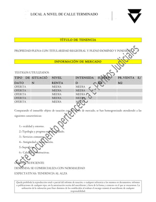 LOCAL A NIVEL DE CALLE TERMINADO




                                                 TÍTULO DE TENENCIA


PROPIEDAD PLENA CON TITULARIDAD REGISTRAL Y PLENO DOMINIO Y POSESIÓN


                                           INFORMACIÓN DE MERCADO


TESTIGOS UTIULIZADOS
TIPO       DE SITUACIÓ                  NIVEL                      INTENSIDA                SUPERF.               PR.VENTA              E/
DATO              N                     RENTA                      D                        M2                    M2
OFERTA                                  MEDIA                      MEDIA
OFERTA                                  MEDIA                      MEDIA
OFERTA                                  MEDIA                      MEDIA
OFERTA                                  MEDIA                      MEDIA
OFERTA                                  MEDIA                      MEDIA

Comparando el inmueble objeto de tasación con los datos de mercado, se han homogeneizado atendiendo a las
siguientes características:


    1.- ocalidad y entorno.
    2.-Tipología y progrma mas demandado.
    3.- Servicios comunes.
    4.- Antigüedad y conservación.
    5.-Superficies.
    6.- Calidades constructivas.


OFERTA: SUFICIENTE
DEMANDA: SE COMERCIALIZA CON NORMALIDAD
EXPECTATIVAS: TENDENCIA AL ALZA

 Queda prohibida la reproducción total o parcial del informe de tasación, o cualquier referencia a los mismos en documentos, informes
 o publicaciones de cualquier tipo, sin la autorización escrita del suscribiente y fuera de la forma y contexto en el que se encuentran. La
      utilización de la valoración para fines distintos de los establecidos al realizar el encargo eximirá al suscribiente de cualquier
                                                              responsabilidad.
 