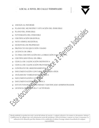 LOCAL A NIVEL DE CALLE TERMINADO




       ANEXOS AL INFORME
       PLANO DEL MUNICIPIO Y SITUACIÓN DEL INMUEBLE
       PLANO DEL INMUEBLE
       FOTOGRAFÍA DEL INMUEBLE
       CERTIFICACIÓN ERGISTRAL
       NOTA SIMPLE REGISTRAL
       ESCRITURA DE PROPIEDAD
       PROYECTO DE EJECUCIÓN VISADO
       LICENCIA DE OBRA
       ÚLTIMA CERTIFICACIÓN DE LA DIRECCIÓN FACULTATIVA
       CERTIFICADO FINAL DE OBRA
       CEDULA DE CALIFICACIÓN DEFINITIVA
       CEDULA DE CALIFICACIÓN PROVISIONAL
       CONTRATO DE ARRENDAMIENTO
       DOCUMENTACIÓN CONTABLE 3 ULTIMOS AÑOS
       ANÁLISIS DE VIABILIDAD ECONOMICA
       DOCUMENTACIÓN CATASTRAL
       DOCUMENTACIÓN URBANÍSTICA
       ESTATUTOS DE LA COMUNIDAD/ CERTIFICADO ADMINISTRADOR
       LICENCIA DE APERTURA Y ACTIVIDAD.




Queda prohibida la reproducción total o parcial del informe de tasación, o cualquier referencia a los mismos en documentos, informes
o publicaciones de cualquier tipo, sin la autorización escrita del suscribiente y fuera de la forma y contexto en el que se encuentran. La
     utilización de la valoración para fines distintos de los establecidos al realizar el encargo eximirá al suscribiente de cualquier
                                                             responsabilidad.
 