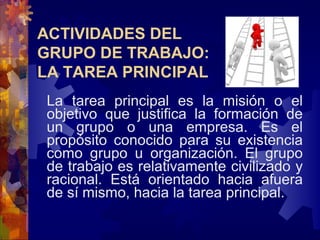 La tarea principal es la misión o el
objetivo que justifica la formación de
un grupo o una empresa. Es el
propósito conocido para su existencia
como grupo u organización. El grupo
de trabajo es relativamente civilizado y
racional. Está orientado hacia afuera
de sí mismo, hacia la tarea principal.
ACTIVIDADES DEL
GRUPO DE TRABAJO:
LA TAREA PRINCIPAL
 