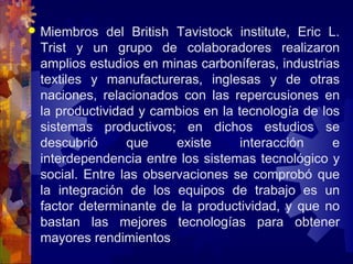  Miembros del British Tavistock institute, Eric L.
Trist y un grupo de colaboradores realizaron
amplios estudios en minas carboníferas, industrias
textiles y manufactureras, inglesas y de otras
naciones, relacionados con las repercusiones en
la productividad y cambios en la tecnología de los
sistemas productivos; en dichos estudios se
descubrió que existe interacción e
interdependencia entre los sistemas tecnológico y
social. Entre las observaciones se comprobó que
la integración de los equipos de trabajo es un
factor determinante de la productividad, y que no
bastan las mejores tecnologías para obtener
mayores rendimientos
 