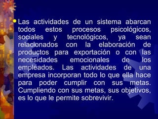  Las actividades de un sistema abarcan
todos estos procesos psicológicos,
sociales y tecnológicos, ya sean
relacionados con la elaboración de
productos para exportación o con las
necesidades emocionales de los
empleados. Las actividades de una
empresa incorporan todo lo que ella hace
para poder cumplir con sus metas.
Cumpliendo con sus metas, sus objetivos,
es lo que le permite sobrevivir.
 