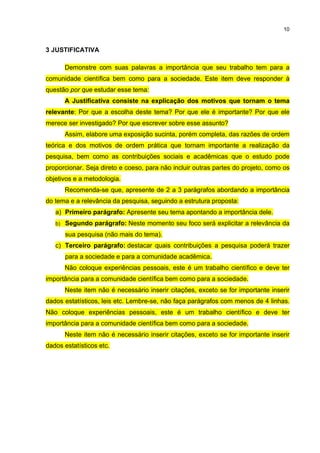 10
3 JUSTIFICATIVA
Demonstre com suas palavras a importância que seu trabalho tem para a
comunidade científica bem como para a sociedade. Este item deve responder à
questão por que estudar esse tema:
A Justificativa consiste na explicação dos motivos que tornam o tema
relevante: Por que a escolha deste tema? Por que ele é importante? Por que ele
merece ser investigado? Por que escrever sobre esse assunto?
Assim, elabore uma exposição sucinta, porém completa, das razões de ordem
teórica e dos motivos de ordem prática que tornam importante a realização da
pesquisa, bem como as contribuições sociais e acadêmicas que o estudo pode
proporcionar. Seja direto e coeso, para não incluir outras partes do projeto, como os
objetivos e a metodologia.
Recomenda-se que, apresente de 2 a 3 parágrafos abordando a importância
do tema e a relevância da pesquisa, seguindo a estrutura proposta:
a) Primeiro parágrafo: Apresente seu tema apontando a importância dele.
b) Segundo parágrafo: Neste momento seu foco será explicitar a relevância da
sua pesquisa (não mais do tema).
c) Terceiro parágrafo: destacar quais contribuições a pesquisa poderá trazer
para a sociedade e para a comunidade acadêmica.
Não coloque experiências pessoais, este é um trabalho científico e deve ter
importância para a comunidade científica bem como para a sociedade.
Neste item não é necessário inserir citações, exceto se for importante inserir
dados estatísticos, leis etc. Lembre-se, não faça parágrafos com menos de 4 linhas.
Não coloque experiências pessoais, este é um trabalho científico e deve ter
importância para a comunidade científica bem como para a sociedade.
Neste item não é necessário inserir citações, exceto se for importante inserir
dados estatísticos etc.
 