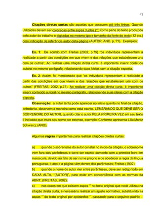 12
Citações diretas curtas são aquelas que possuem até três linhas. Quando
utilizadas devem ser colocadas entre aspas duplas (“”) como parte do texto produzido
pelo autor do trabalho e digitadas no mesmo tipo e tamanho da fonte do texto (12 pts.)
com indicação de referência autor-data-página (AUTOR, ANO, p. ??). Exemplos:
Ex. 1: De acordo com Freitas (2002, p.75) “os indivíduos representam a
realidade a partir das condições em que vivem e das relações que estabelecem uns
com os outros”. Ao realizar uma citação direta curta, é importante inserir conteúdo
autoral no mesmo parágrafo, relacionando suas ideias com a citação exposta.
Ex. 2: Assim, foi mencionado que “os indivíduos representam a realidade a
partir das condições em que vivem e das relações que estabelecem uns com os
outros” (FREITAS, 2002, p.75). Ao realizar uma citação direta curta, é importante
inserir conteúdo autoral no mesmo parágrafo, relacionando suas ideias com a citação
exposta.
Observação: o autor tanto pode aparecer no início quanto no final da citação,
entretanto, observem a maneira como está escrito. LEMBRANDO QUE DEVE SER O
SOBRENOME DO AUTOR, quando citar o autor PELA PRIMEIRA VEZ em seu texto
é indicado que insira seu nome por extenso, exemplo: Conforme apresenta Lilia Moritz
Schwarcz (ANO).
Algumas regras importantes para realizar citações diretas curtas:
a) quando o sobrenome do autor constar no início da citação, o sobrenome
vem fora dos parênteses e deve ser escrito somente com a primeira letra em
maiúscula, devido ao fato de ser nome próprio e de obedecer a regra da língua
portuguesa, o ano e a página vêm dentro dos parênteses; Freitas (1992);
b) quando o nome do autor vier entre parênteses, deve ser redigo todo em
CAIXA ALTA, “(AUTOR)”, para estar em concordância com as normas da
ABNT; (FREITAS, 2002);
c) nos casos em que existem aspas “” no texto original que você utilizou na
citação direta curta, é necessário realizar um ajuste normativo, substituindo as
aspas “” do texto original por apóstrofos ‘’, passando para o seguinte padrão –
 