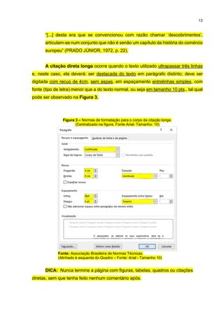 13
“[...] desta era que se convencionou com razão chamar ‘descobrimentos’,
articulam-se num conjunto que não é senão um capítulo da história do comércio
europeu” (PRADO JÚNIOR, 1972, p. 22).
A citação direta longa ocorre quando o texto utilizado ultrapassar três linhas
e, neste caso, ela deverá: ser destacada do texto em parágrafo distinto; deve ser
digitada com recuo de 4cm, sem aspas, em espaçamento entrelinhas simples, com
fonte (tipo de letra) menor que a do texto normal, ou seja em tamanho 10 pts., tal qual
pode ser observado na Figura 3.
Figura 3 – Normas de formatação para o corpo da citação longa.
(Centralizado na figura. Fonte Arial- Tamanho: 10)
Fonte: Associação Brasileira de Normas Técnicas.
(Alinhado à esquerda do Quadro – Fonte: Arial - Tamanho 10)
DICA: Nunca termine a página com figuras, tabelas, quadros ou citações
diretas, sem que tenha feito nenhum comentário após.
 