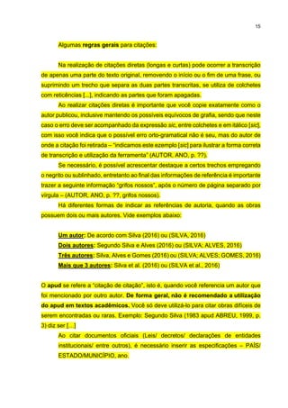 15
Algumas regras gerais para citações:
Na realização de citações diretas (longas e curtas) pode ocorrer a transcrição
de apenas uma parte do texto original, removendo o início ou o fim de uma frase, ou
suprimindo um trecho que separa as duas partes transcritas, se utiliza de colchetes
com reticências [...], indicando as partes que foram apagadas.
Ao realizar citações diretas é importante que você copie exatamente como o
autor publicou, inclusive mantendo os possíveis equívocos de grafia, sendo que neste
caso o erro deve ser acompanhado da expressão sic, entre colchetes e em itálico [sic],
com isso você indica que o possível erro orto-gramatical não é seu, mas do autor de
onde a citação foi retirada – “indicamos este ezemplo [sic] para ilustrar a forma correta
de transcrição e utilização da ferramenta” (AUTOR, ANO, p. ??).
Se necessário, é possível acrescentar destaque a certos trechos empregando
o negrito ou sublinhado, entretanto ao final das informações de referência é importante
trazer a seguinte informação “grifos nossos”, após o número de página separado por
vírgula – (AUTOR, ANO, p. ??, grifos nossos).
Há diferentes formas de indicar as referências de autoria, quando as obras
possuem dois ou mais autores. Vide exemplos abaixo:
Um autor: De acordo com Silva (2016) ou (SILVA, 2016)
Dois autores: Segundo Silva e Alves (2016) ou (SILVA; ALVES, 2016)
Três autores: Silva, Alves e Gomes (2016) ou (SILVA; ALVES; GOMES, 2016)
Mais que 3 autores: Silva et al. (2016) ou (SILVA et al., 2016)
O apud se refere a “citação de citação”, isto é, quando você referencia um autor que
foi mencionado por outro autor. De forma geral, não é recomendado a utilização
do apud em textos acadêmicos. Você só deve utilizá-lo para citar obras difíceis de
serem encontradas ou raras. Exemplo: Segundo Silva (1983 apud ABREU, 1999, p.
3) diz ser […]
Ao citar documentos oficiais (Leis/ decretos/ declarações de entidades
institucionais/ entre outros), é necessário inserir as especificações – PAÍS/
ESTADO/MUNICÍPIO, ano.
 