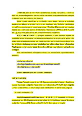 16
Lembre-se: Este é um trabalho científico de revisão bibliográfica, assim não
deve ser escrito em primeira pessoa; deve ser escrito principalmente com citações
indiretas e evite ao máximo o uso de apud.
Utilize fontes científicas e confiáveis como livros, artigos e trabalhos
acadêmicos. Não serão aceitos como fontes fidedignas sites de baixa credibilidade
como blogs, repositórios de trabalhos prontos, Wikipédia, Slideshared, entre outros,
mesmo se o conteúdo estiver devidamente referenciado (MANUAL DO PLÁGIO,
2018, p. 10), uma vez que não têm comprometimento acadêmico.
MUITO IMPORTANTE: A qualquer momento o seu trabalho poderá ser
submetido às ferramentas de varredura para a detecção de similaridade. Assim caso
sejam detectadas similaridades, seu trabalho poderá ser invalidado em qualquer uma
das atividades. Antes de começar o trabalho, leia o Manual do Aluno e Manual do
Plágio para compreender todos itens obrigatórios e os critérios utilizados na
correção.
Para o levantamento bibliográfico virtual, são indicados os seguintes sites de
pesquisa:
http://www.scielo.br/
https://catalogodeteses.capes.gov.br/catalogo-teses/#!/
https://scholar.google.com.br/
Quanto a formatação dos títulos e subtítulos
1 TÍTULO DO ITEM
Títulos: Recuo à esquerda em 0,0. Espaçamento entre linhas de 1,5 Adicionar
espaço depois do parágrafo. Fonte Arial 12. Texto em CAIXA ALTA. Com negrito.
Lembre-se de verificar se a numeração está correta antes de enviar o seu arquivo.
1.1 SUBTÍTULO DO ITEM
Subtítulos primários (Subseções – 1.1, 1.2, 2.1, 2.2, entre outras.): Recuo
à esquerda em 0,5. Espaçamento entre linhas de 1,5 Adicionar espaço depois do
parágrafo. Fonte Arial 12. Texto em CAIXA ALTA. Sem realce de negrito.
 