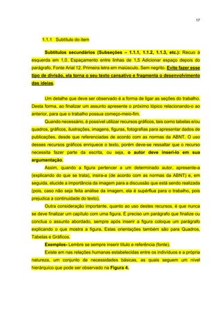 17
1.1.1 Subtítulo do item
Subtítulos secundários (Subseções – 1.1.1, 1.1.2, 1.1.3, etc.): Recuo à
esquerda em 1,0. Espaçamento entre linhas de 1,5 Adicionar espaço depois do
parágrafo. Fonte Arial 12. Primeira letra em maiúsculo. Sem negrito. Evite fazer esse
tipo de divisão, ela torna o seu texto cansativo e fragmenta o desenvolvimento
das ideias.
Um detalhe que deve ser observado é a forma de ligar as seções do trabalho.
Desta forma, ao finalizar um assunto apresente o próximo tópico relacionando-o ao
anterior, para que o trabalho possua começo-meio-fim.
Quando necessário, é possível utilizar recursos gráficos, tais como tabelas e/ou
quadros, gráficos, ilustrações, imagens, figuras, fotografias para apresentar dados de
publicações, desde que referenciadas de acordo com as normas da ABNT. O uso
desses recursos gráficos enriquece o texto, porém deve-se ressaltar que o recurso
necessita fazer parte da escrita, ou seja, o autor deve inseri-lo em sua
argumentação.
Assim, quando a figura pertencer a um determinado autor, apresente-a
(explicando do que se trata), insira-a (de acordo com as normas da ABNT) e, em
seguida, elucide a importância da imagem para a discussão que está sendo realizada
(pois, caso não seja feita análise da imagem, ela é supérflua para o trabalho, pois
prejudica a continuidade do texto).
Outra consideração importante, quanto ao uso destes recursos, é que nunca
se deve finalizar um capítulo com uma figura. É preciso um parágrafo que finalize ou
conclua o assunto abordado, sempre após inserir a figura coloque um parágrafo
explicando o que mostra a figura. Estas orientações também são para Quadros,
Tabelas e Gráficos.
Exemplos- Lembre se sempre inserir título e referência (fonte).
Existe em nas relações humanas estabelecidas entre os indivíduos e a própria
natureza, um conjunto de necessidades básicas, as quais seguem um nível
hierárquico que pode ser observado na Figura 4.
 