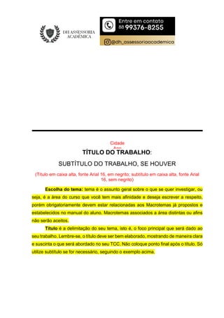 Cidade
Ano
TÍTULO DO TRABALHO:
SUBTÍTULO DO TRABALHO, SE HOUVER
(Título em caixa alta, fonte Arial 16, em negrito; subtítulo em caixa alta, fonte Arial
16, sem negrito)
Escolha do tema: tema é o assunto geral sobre o que se quer investigar, ou
seja, é a área do curso que você tem mais afinidade e deseja escrever a respeito,
porém obrigatoriamente devem estar relacionadas aos Macrotemas já propostos e
estabelecidos no manual do aluno. Macrotemas associados a área distintas ou afins
não serão aceitos.
Título é a delimitação do seu tema, isto é, o foco principal que será dado ao
seu trabalho. Lembre-se, o título deve ser bem elaborado, mostrando de maneira clara
e suscinta o que será abordado no seu TCC. Não coloque ponto final após o título. Só
utilize subtítulo se for necessário, seguindo o exemplo acima.
 