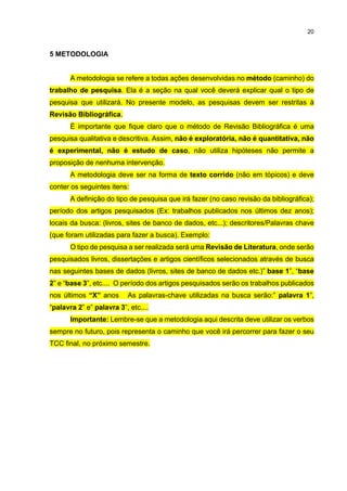 20
5 METODOLOGIA
A metodologia se refere a todas ações desenvolvidas no método (caminho) do
trabalho de pesquisa. Ela é a seção na qual você deverá explicar qual o tipo de
pesquisa que utilizará. No presente modelo, as pesquisas devem ser restritas à
Revisão Bibliográfica.
É importante que fique claro que o método de Revisão Bibliográfica é uma
pesquisa qualitativa e descritiva. Assim, não é exploratória, não é quantitativa, não
é experimental, não é estudo de caso, não utiliza hipóteses não permite a
proposição de nenhuma intervenção.
A metodologia deve ser na forma de texto corrido (não em tópicos) e deve
conter os seguintes itens:
A definição do tipo de pesquisa que irá fazer (no caso revisão da bibliográfica);
período dos artigos pesquisados (Ex: trabalhos publicados nos últimos dez anos);
locais da busca: (livros, sites de banco de dados, etc...); descritores/Palavras chave
(que foram utilizadas para fazer a busca). Exemplo:
O tipo de pesquisa a ser realizada será uma Revisão de Literatura, onde serão
pesquisados livros, dissertações e artigos científicos selecionados através de busca
nas seguintes bases de dados (livros, sites de banco de dados etc.)” base 1”, “base
2” e “base 3”, etc.... O período dos artigos pesquisados serão os trabalhos publicados
nos últimos “X” anos As palavras-chave utilizadas na busca serão:” palavra 1”,
“palavra 2” e” palavra 3”, etc....
Importante: Lembre-se que a metodologia aqui descrita deve utilizar os verbos
sempre no futuro, pois representa o caminho que você irá percorrer para fazer o seu
TCC final, no próximo semestre.
 