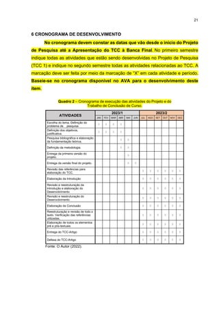 21
6 CRONOGRAMA DE DESENVOLVIMENTO
No cronograma devem constar as datas que vão desde o início do Projeto
de Pesquisa até a Apresentação do TCC à Banca Final. No primeiro semestre
indique todas as atividades que estão sendo desenvolvidas no Projeto de Pesquisa
(TCC 1) e indique no segundo semestre todas as atividades relacionadas ao TCC. A
marcação deve ser feita por meio da marcação de “X” em cada atividade e período.
Baseie-se no cronograma disponível no AVA para o desenvolvimento deste
item.
Quadro 2 – Cronograma de execução das atividades do Projeto e do
Trabalho de Conclusão de Curso.
Fonte: O Autor (2022).
ATIVIDADES
2023/1 2023/2
JAN FEV MAR ABR MAI JUN JUL AGO SET OUT NOV DEZ
Escolha do tema. Definição do
problema de pesquisa
X X X X
Definição dos objetivos,
justificativa.
X X X X
Pesquisa bibliográfica e elaboração
da fundamentação teórica.
X X
Definição da metodologia. X X
Entrega da primeira versão do
projeto.
X
Entrega da versão final do projeto. X X
Revisão das referências para
elaboração do TCC.
X X X X X X
Elaboração da Introdução X X X X X X
Revisão e reestruturação da
Introdução e elaboração do
Desenvolvimento
X X X X X X
Revisão e reestruturação do
Desenvolvimento
X X X X X X
Elaboração da Conclusão X X X X X X
Reestruturação e revisão de todo o
texto. Verificação das referências
utilizadas.
X X X X X X
Elaboração de todos os elementos
pré e pós-textuais.
X X X X X X
Entrega do TCC-Artigo X X X X X X
Defesa do TCC-Artigo X X X X X X
 