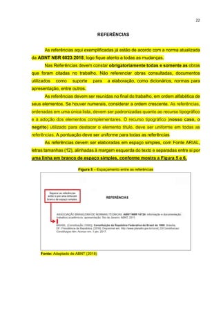 22
REFERÊNCIAS
As referências aqui exemplificadas já estão de acordo com a norma atualizada
da ABNT NBR 6023:2018, logo fique atento a todas as mudanças.
Nas Referências devem constar obrigatoriamente todas e somente as obras
que foram citadas no trabalho. Não referenciar obras consultadas, documentos
utilizados como suporte para a elaboração, como dicionários, normas para
apresentação, entre outros.
As referências devem ser reunidas no final do trabalho, em ordem alfabética de
seus elementos. Se houver numerais, considerar a ordem crescente. As referências,
ordenadas em uma única lista, devem ser padronizadas quanto ao recurso tipográfico
e à adoção dos elementos complementares. O recurso tipográfico (nosso caso, o
negrito) utilizado para destacar o elemento título, deve ser uniforme em todas as
referências. A pontuação deve ser uniforme para todas as referências
As referências devem ser elaboradas em espaço simples, com Fonte ARIAL,
letras tamanhas (12), alinhadas à margem esquerda do texto e separadas entre si por
uma linha em branco de espaço simples, conforme mostra a Figura 5 e 6.
Figura 5 – Espaçamento entre as referências
Fonte: Adaptado de ABNT (2018)
 
