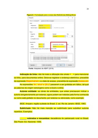 23
Figura 6 - Formatação para o corpo das Referências Bibliográficas
Fonte: Adaptado de ABNT (2018)
Indicação de links: não há mais a utilização dos sinais < > para mencionar
os links, para documentos online. Deve-se registrar o endereço eletrônico, precedido
da expressão Disponível em: e a data de acesso, precedida da expressão Acesso em:
As expressões “In”, “et al” e “[S.I.]” passaram a ser grafadas em itálico, tal qual
as palavras de origem estrangeira como e-book e online.
Autores entidade: as obras de entidades, que antes precisavam indicar a
autoria obrigatoriamente por extenso, agora podem ser tratadas pela forma conhecida
ou como está grafado no documento, por extenso ou abreviada, como exemplo:
IBGE. Amparo: região sudeste do Brasil. 2. ed. Rio de Janeiro: IBGE, 1983.
Sublinhado: Não há mais menção ao sublinhado para substituir autores
repetidos. Exemplos:
______ sobrados e mocambos: decadência do patriarcado rural no Brasil.
São Paulo: Ed. Nacional, 1936.
 