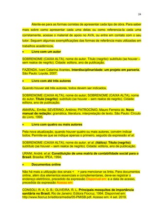 24
Atente-se para as formas corretas de apresentar cada tipo de obra. Para saber
mais sobre como apresentar cada uma delas ou como referencia-la cada uma
corretamente, acesse o material de apoio no AVA, ou entre em contato com o seu
tutor. Seguem algumas exemplificações das formas de referência mais utilizadas em
trabalhos acadêmicos.
 Livro com um autor
SOBRENOME (CAIXA ALTA), nome do autor. Título (negrito): subtítulo (se houver –
sem realce de negrito). Cidade: editora, ano de publicação.
FAZENDA, Ivani Catarina Arantes. Interdisciplinaridade: um projeto em parceria.
São Paulo: Loyola, 2007.
 Livro com até três autores
Quando houver até três autores, todos devem ser indicados.
SOBRENOME (CAIXA ALTA), nome do autor; SOBRENOME (CAIXA ALTA), nome
do autor. Título (negrito): subtítulo (se houver – sem realce de negrito). Cidade:
editora, ano de publicação.
AMARAL, Emília; SEVERINO, Antônio; PATROCÍNIO, Mauro Ferreira do. Novo
manual de redação: gramática, literatura, interpretação de texto. São Paulo: Círculo
do Livro, 1995.
 Livro com quatro ou mais autores
Pela nova atualização, quando houver quatro ou mais autores, convém indicar
todos. Permite-se que se indique apenas o primeiro, seguido da expressão et al.
SOBRENOME (CAIXA ALTA), nome do autor. et al. (itálico). Título (negrito):
subtítulo (se houver – sem realce de negrito). Cidade: editora, ano de publicação.
URANI, André. et al. Constituição de uma matriz de contabilidade social para o
Brasil. Brasília: IPEA, 1994.
 Documentos online
Não há mais a utilização dos sinais < > para mencionar os links. Para documentos
online, além dos elementos essenciais e complementares, deve-se registrar o
endereço eletrônico, precedido da expressão Disponível em: e a data de acesso,
precedida da expressão Acesso em:
CONSOLI, R. A. G. B.; OLIVEIRA, R. L. Principais mosquitos de importância
sanitária no Brasil. Rio de Janeiro: Editora Fiocruz, 1994. Disponível em:
http://www.fiocruz.br/editora/media/05-PMISB.pdf. Acesso em: 4 set. 2019.
 