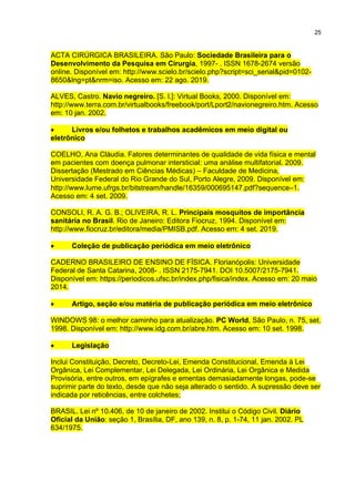 25
ACTA CIRÚRGICA BRASILEIRA. São Paulo: Sociedade Brasileira para o
Desenvolvimento da Pesquisa em Cirurgia, 1997- . ISSN 1678-2674 versão
online. Disponível em: http://www.scielo.br/scielo.php?script=sci_serial&pid=0102-
8650&lng=pt&nrm=iso. Acesso em: 22 ago. 2019.
ALVES, Castro. Navio negreiro. [S. l.]: Virtual Books, 2000. Disponível em:
http://www.terra.com.br/virtualbooks/freebook/port/Lport2/navionegreiro.htm. Acesso
em: 10 jan. 2002.
 Livros e/ou folhetos e trabalhos acadêmicos em meio digital ou
eletrônico
COELHO, Ana Cláudia. Fatores determinantes de qualidade de vida física e mental
em pacientes com doença pulmonar intersticial: uma análise multifatorial. 2009.
Dissertação (Mestrado em Ciências Médicas) – Faculdade de Medicina,
Universidade Federal do Rio Grande do Sul, Porto Alegre, 2009. Disponível em:
http://www.lume.ufrgs.br/bitstream/handle/16359/000695147.pdf?sequence1.
Acesso em: 4 set. 2009.
CONSOLI, R. A. G. B.; OLIVEIRA, R. L. Principais mosquitos de importância
sanitária no Brasil. Rio de Janeiro: Editora Fiocruz, 1994. Disponível em:
http://www.fiocruz.br/editora/media/PMISB.pdf. Acesso em: 4 set. 2019.
 Coleção de publicação periódica em meio eletrônico
CADERNO BRASILEIRO DE ENSINO DE FÍSICA. Florianópolis: Universidade
Federal de Santa Catarina, 2008- . ISSN 2175-7941. DOI 10.5007/2175-7941.
Disponível em: https://periodicos.ufsc.br/index.php/fisica/index. Acesso em: 20 maio
2014.
 Artigo, seção e/ou matéria de publicação periódica em meio eletrônico
WINDOWS 98: o melhor caminho para atualização. PC World, São Paulo, n. 75, set.
1998. Disponível em: http://www.idg.com.br/abre.htm. Acesso em: 10 set. 1998.
 Legislação
Inclui Constituição, Decreto, Decreto-Lei, Emenda Constitucional, Emenda à Lei
Orgânica, Lei Complementar, Lei Delegada, Lei Ordinária, Lei Orgânica e Medida
Provisória, entre outros, em epígrafes e ementas demasiadamente longas, pode-se
suprimir parte do texto, desde que não seja alterado o sentido. A supressão deve ser
indicada por reticências, entre colchetes;
BRASIL. Lei nº 10.406, de 10 de janeiro de 2002. Institui o Código Civil. Diário
Oficial da União: seção 1, Brasília, DF, ano 139, n. 8, p. 1-74, 11 jan. 2002. PL
634/1975.
 