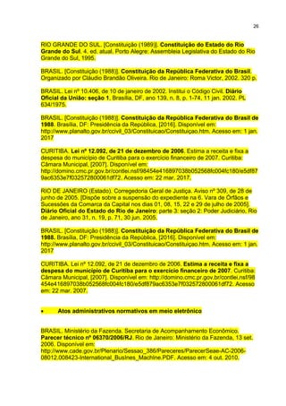 26
RIO GRANDE DO SUL. [Constituição (1989)]. Constituição do Estado do Rio
Grande do Sul. 4. ed. atual. Porto Alegre: Assembleia Legislativa do Estado do Rio
Grande do Sul, 1995.
BRASIL. [Constituição (1988)]. Constituição da República Federativa do Brasil.
Organizado por Cláudio Brandão Oliveira. Rio de Janeiro: Roma Victor, 2002. 320 p.
BRASIL. Lei nº 10.406, de 10 de janeiro de 2002. Institui o Código Civil. Diário
Oficial da União: seção 1, Brasília, DF, ano 139, n. 8, p. 1-74, 11 jan. 2002. PL
634/1975.
BRASIL. [Constituição (1988)]. Constituição da República Federativa do Brasil de
1988. Brasília, DF: Presidência da República, [2016]. Disponível em:
http://www.planalto.gov.br/ccivil_03/Constituicao/Constituiçao.htm. Acesso em: 1 jan.
2017
CURITIBA. Lei nº 12.092, de 21 de dezembro de 2006. Estima a receita e fixa a
despesa do município de Curitiba para o exercício financeiro de 2007. Curitiba:
Câmara Municipal, [2007]. Disponível em:
http://domino.cmc.pr.gov.br/contlei.nsf/98454e416897038b052568fc004fc180/e5df87
9ac6353e7f032572800061df72. Acesso em: 22 mar. 2017.
RIO DE JANEIRO (Estado). Corregedoria Geral de Justiça. Aviso nº 309, de 28 de
junho de 2005. [Dispõe sobre a suspensão do expediente na 6. Vara de Órfãos e
Sucessões da Comarca da Capital nos dias 01, 08, 15, 22 e 29 de julho de 2005].
Diário Oficial do Estado do Rio de Janeiro: parte 3: seção 2: Poder Judiciário, Rio
de Janeiro, ano 31, n. 19, p. 71, 30 jun. 2005.
BRASIL. [Constituição (1988)]. Constituição da República Federativa do Brasil de
1988. Brasília, DF: Presidência da República, [2016]. Disponível em:
http://www.planalto.gov.br/ccivil_03/Constituicao/Constituiçao.htm. Acesso em: 1 jan.
2017
CURITIBA. Lei nº 12.092, de 21 de dezembro de 2006. Estima a receita e fixa a
despesa do município de Curitiba para o exercício financeiro de 2007. Curitiba:
Câmara Municipal, [2007]. Disponível em: http://domino.cmc.pr.gov.br/contlei.nsf/98
454e416897038b052568fc004fc180/e5df879ac6353e7f032572800061df72. Acesso
em: 22 mar. 2007.
 Atos administrativos normativos em meio eletrônico
BRASIL. Ministério da Fazenda. Secretaria de Acompanhamento Econômico.
Parecer técnico nº 06370/2006/RJ. Rio de Janeiro: Ministério da Fazenda, 13 set.
2006. Disponível em:
http://www.cade.gov.br/Plenario/Sessao_386/Pareceres/ParecerSeae-AC-2006-
08012.008423-International_BusInes_MachIne.PDF. Acesso em: 4 out. 2010.
 