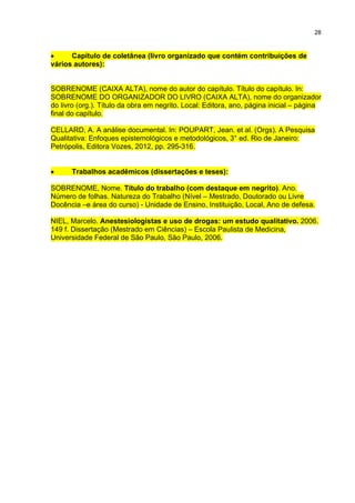 28
 Capítulo de coletânea (livro organizado que contém contribuições de
vários autores):
SOBRENOME (CAIXA ALTA), nome do autor do capítulo. Título do capítulo. In:
SOBRENOME DO ORGANIZADOR DO LIVRO (CAIXA ALTA), nome do organizador
do livro (org.). Título da obra em negrito. Local: Editora, ano, página inicial – página
final do capítulo.
CELLARD, A. A análise documental. In: POUPART, Jean. et al. (Orgs). A Pesquisa
Qualitativa: Enfoques epistemológicos e metodológicos, 3° ed. Rio de Janeiro:
Petrópolis, Editora Vozes, 2012, pp. 295-316.
 Trabalhos acadêmicos (dissertações e teses):
SOBRENOME, Nome. Título do trabalho (com destaque em negrito). Ano.
Número de folhas. Natureza do Trabalho (Nível – Mestrado, Doutorado ou Livre
Docência –e área do curso) - Unidade de Ensino, Instituição, Local, Ano de defesa.
NIEL, Marcelo. Anestesiologistas e uso de drogas: um estudo qualitativo. 2006.
149 f. Dissertação (Mestrado em Ciências) – Escola Paulista de Medicina,
Universidade Federal de São Paulo, São Paulo, 2006.
 