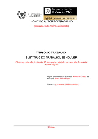 NOME DO AUTOR DO TRABALHO
(Caixa alta, fonte Arial 16, centralizado)
TÍTULO DO TRABALHO:
SUBTÍTULO DO TRABALHO, SE HOUVER
(Título em caixa alta, fonte Arial 16, em negrito; subtítulo em caixa alta, fonte Arial
16, sem negrito)
Projeto apresentado ao Curso de (Nome do Curso) da
Instituição (Nome da Instituição).
Orientador: (Docente do docente orientador)
Cidade
 