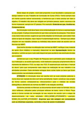 7
Nesta etapa do projeto, você está propondo à sua faculdade a pesquisa que
deseja realizar no seu Trabalho de Conclusão de Curso (TCC). Tenha sempre isso
em mente quando estiver escrevendo, e lembre-se que o texto precisa ser claro e
objetivo. O trabalho não deve ser redigido em primeira pessoa, assim, escreva-o de
forma impessoal, sempre em 3ª pessoa. Por exemplo: Entende-se que, Analisa-se,
Compreende-se.
Na introdução você deve fazer uma contextualização do tema e a apresentação
do seu projeto. Explique brevemente do que trata a proposta da pesquisa. Para deixar
o seu texto mais conciso, sugere-se que evite citações na introdução, para saber mais
sobre os tipos de citações, veja o tópico Fundamentação teórica. Sempre que utilizar
citações em seu trabalho (diretas ou indiretas) elas devem estar de acordo com as
Normas da ABNT.
Caso tenha dúvidas na utilização das normas da ABNT, verifique o seu material
de apoio (livro didático e manuais), disponível na aba Apresentação dentro da
disciplina. Lembre-se que o tutor está disponível para auxiliá-lo nas eventuais dúvidas
que surgirem.
Lembre-se que o seu Projeto de Pesquisa será submetido para avaliação da
sua instituição e, se aceito (aprovado), você realizará a pesquisa propriamente dita no
momento de elaborar o TCC, ou seja, seu TCC. É essencial que você leia o “manual
do aluno” para que compreenda cada etapa da realização de seu trabalho e as
atividades previstas. Cada atividade entregue deve conter todos os itens que foram
desenvolvidos nas atividades anteriores.
ATENÇÃO: A introdução deve ser escrita com as suas próprias palavras e
nunca deve ser copiada de obra com tema semelhante. Assim, construa o seu projeto
de forma autoral, embasando-se, direcionando-o para o método de revisão
bibliográfica e atentando às normas da ABNT e de redação científica.
Conforme previsto no Manual, os documentos devem estar no formato .doc ou
.docx editáveis, utilizados pelos principais editores de texto, como o Word. Fique
atento à forma correta de nomeação do seu arquivo de acordo com a etapa de
desenvolvimento de cada atividade (SEU_NOME_ATIVIDADE?), exemplo:
NOME_DO_AUTOR_ATIVIDADE1. Arquivos que não estejam em consonância
com as diretrizes expostas, correrão o risco de serem invalidados!
 
