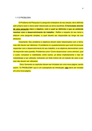 8
1.1 O PROBLEMA
O Problema de Pesquisa é a pergunta norteadora do seu estudo, ele é definido
pelo próprio autor e deve estar relacionado ao tema escolhido. É formulado através
de uma pergunta clara e objetiva, com a qual se defronta e que se pretende
resolver com o desenvolvimento do trabalho. Reflita a respeito do seu tema e
elabore uma pergunta simples, a qual deverá ser respondida ao longo de sua
pesquisa.
Importante: Seu problema e objetivos devem estar relacionados com o tema,
mas não devem ser idênticos. O problema é o questionamento que você irá procurar
responder com o desenvolvimento do seu trabalho, e os objetivos demonstram como
irá responder esta questão. Problemas como “Como desenvolver, como otimizar, qual
o custo, comparar a viabilidade, entre outros, já deixa implicitamente o tipo de
metodologia a ser utilizada, indicando um forte indício de um estudo de caso e por
isso não devem ser utilizados.
Dica: Somente os capítulos devem ser iniciados em uma nova página, sendo
assim, “O PROBLEMA” que é um subcapítulo da introdução, não deve ser iniciado
em uma nova página.
 