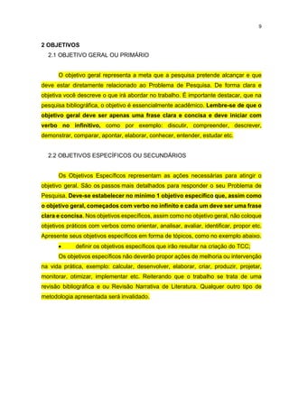 9
2 OBJETIVOS
2.1 OBJETIVO GERAL OU PRIMÁRIO
O objetivo geral representa a meta que a pesquisa pretende alcançar e que
deve estar diretamente relacionado ao Problema de Pesquisa. De forma clara e
objetiva você descreve o que irá abordar no trabalho. É importante destacar, que na
pesquisa bibliográfica, o objetivo é essencialmente acadêmico. Lembre-se de que o
objetivo geral deve ser apenas uma frase clara e concisa e deve iniciar com
verbo no infinitivo, como por exemplo: discutir, compreender, descrever,
demonstrar, comparar, apontar, elaborar, conhecer, entender, estudar etc.
2.2 OBJETIVOS ESPECÍFICOS OU SECUNDÁRIOS
Os Objetivos Específicos representam as ações necessárias para atingir o
objetivo geral. São os passos mais detalhados para responder o seu Problema de
Pesquisa. Deve-se estabelecer no mínimo 1 objetivo específico que, assim como
o objetivo geral, começados com verbo no infinito e cada um deve ser uma frase
clara e concisa. Nos objetivos específicos, assim como no objetivo geral, não coloque
objetivos práticos com verbos como orientar, analisar, avaliar, identificar, propor etc.
Apresente seus objetivos específicos em forma de tópicos, como no exemplo abaixo.
 definir os objetivos específicos que irão resultar na criação do TCC;
Os objetivos específicos não deverão propor ações de melhoria ou intervenção
na vida prática, exemplo: calcular, desenvolver, elaborar, criar, produzir, projetar,
monitorar, otimizar, implementar etc. Reiterando que o trabalho se trata de uma
revisão bibliográfica e ou Revisão Narrativa de Literatura. Qualquer outro tipo de
metodologia apresentada será invalidado.
 