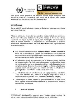 Você pode indicar propostas de trabalhos futuros. Faça parágrafos bem
elaborados (não faça parágrafos com menos de 4 linhas). Não coloque
referências ou citações de outros autores neste item.
REFERÊNCIAS
[Fonte Arial 12, negrito, alinhado à esquerda. Deixar um espaço entre o título e
a primeira referência]
A lista de referências deve incluir apenas obras citadas no texto. As referências
devem ser ordenadas alfabeticamente pelos nomes de todos os autores,
separados por vírgula e ponto e vírgula, sem numeração. São indicados ao
menos 5 autores diferentes. As referências aqui exemplificadas já estão de
acordo com a norma atualizada da ABNT NBR 6023:2018, logo atente-se a
todas as mudanças.
 Nas Referências devem constar obrigatoriamente todas e somente as
obras que foram citadas no trabalho. Não referenciar obras consultadas,
documentos utilizados como suporte para a elaboração, como dicionários,
normas para apresentação, entre outros.
 As referências devem ser reunidas no final do artigo, em ordem alfabética
de seus elementos. As referências, ordenadas em uma única lista, devem
ser padronizadas quanto ao recurso tipográfico e à adoção dos elementos
complementares. O recurso tipográfico (negrito ou Itálico) utilizado para
destacar o elemento título, deve ser uniforme em todas as referências. A
pontuação deve ser uniforme para todas as referências.
 As referências devem ser elaboradas em espaço simples, com Fonte
Arial, letra tamanho (12), alinhadas à margem esquerda do texto e
separadas entre si por uma linha em branco de espaço simples.
 Atente-se para as formas corretas de apresentar cada tipo de obra. Abaixo
estão algumas exemplificações das formas de referência mais utilizadas
em trabalhos acadêmicos:
• Livro com um autor
SOBRENOME (CAIXA ALTA), nome do autor. Título (negrito): subtítulo (se
houver – sem realce de negrito). Cidade: editora, ano de publicação.
 