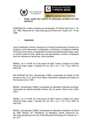 • Artigo, seção e/ou matéria de publicação periódica em meio
eletrônico
WINDOWS 98: o melhor caminho para atualização. PC World, São Paulo, n. 75,
set. 1998. Disponível em: http://www.idg.com.br/abre.htm. Acesso em: 10 set.
1998.
• Legislação
Inclui Constituição, Decreto, Decreto-Lei, Emenda Constitucional, Emenda à Lei
Orgânica, Lei Complementar, Lei Delegada, Lei Ordinária, Lei Orgânica e Medida
Provisória, entre outros, em epígrafes e ementas demasiadamente longas, pode-
se suprimir parte do texto, desde que não seja alterado o sentido. A supressão
deve ser indicada por reticências, entre colchetes;
BRASIL. Lei nº 10.406, de 10 de janeiro de 2002. Institui o Código Civil. Diário
Oficial da União: seção 1, Brasília, DF, ano 139, n. 8, p. 1-74, 11 jan. 2002. PL
634/1975.
RIO GRANDE DO SUL. [Constituição (1989)]. Constituição do Estado do Rio
Grande do Sul. 4. ed. atual. Porto Alegre: Assembleia Legislativa do Estado do
Rio Grande do Sul, 1995.
BRASIL. [Constituição (1988)]. Constituição da República Federativa do Brasil.
Organizado por Cláudio Brandão Oliveira. Rio de Janeiro: Roma Victor, 2002.
320 p.
BRASIL. Lei nº 10.406, de 10 de janeiro de 2002. Institui o Código Civil. Diário
Oficial da União: seção 1, Brasília, DF, ano 139, n. 8, p. 1-74, 11 jan. 2002. PL
634/1975.
BRASIL. [Constituição (1988)]. Constituição da República Federativa do Brasil
de 1988. Brasília, DF: Presidência da República, [2016]. Disponível em:
http://www.planalto.gov.br/ccivil_03/Constituicao/Constituiçao.htm. Acesso em: 1
jan. 2017
 