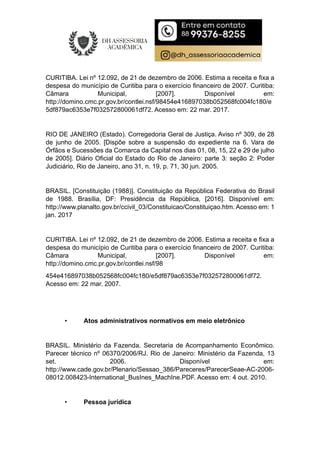 CURITIBA. Lei nº 12.092, de 21 de dezembro de 2006. Estima a receita e fixa a
despesa do município de Curitiba para o exercício financeiro de 2007. Curitiba:
Câmara Municipal, [2007]. Disponível em:
http://domino.cmc.pr.gov.br/contlei.nsf/98454e416897038b052568fc004fc180/e
5df879ac6353e7f032572800061df72. Acesso em: 22 mar. 2017.
RIO DE JANEIRO (Estado). Corregedoria Geral de Justiça. Aviso nº 309, de 28
de junho de 2005. [Dispõe sobre a suspensão do expediente na 6. Vara de
Órfãos e Sucessões da Comarca da Capital nos dias 01, 08, 15, 22 e 29 de julho
de 2005]. Diário Oficial do Estado do Rio de Janeiro: parte 3: seção 2: Poder
Judiciário, Rio de Janeiro, ano 31, n. 19, p. 71, 30 jun. 2005.
BRASIL. [Constituição (1988)]. Constituição da República Federativa do Brasil
de 1988. Brasília, DF: Presidência da República, [2016]. Disponível em:
http://www.planalto.gov.br/ccivil_03/Constituicao/Constituiçao.htm. Acesso em: 1
jan. 2017
CURITIBA. Lei nº 12.092, de 21 de dezembro de 2006. Estima a receita e fixa a
despesa do município de Curitiba para o exercício financeiro de 2007. Curitiba:
Câmara Municipal, [2007]. Disponível em:
http://domino.cmc.pr.gov.br/contlei.nsf/98
454e416897038b052568fc004fc180/e5df879ac6353e7f032572800061df72.
Acesso em: 22 mar. 2007.
• Atos administrativos normativos em meio eletrônico
BRASIL. Ministério da Fazenda. Secretaria de Acompanhamento Econômico.
Parecer técnico nº 06370/2006/RJ. Rio de Janeiro: Ministério da Fazenda, 13
set. 2006. Disponível em:
http://www.cade.gov.br/Plenario/Sessao_386/Pareceres/ParecerSeae-AC-2006-
08012.008423-International_BusInes_MachIne.PDF. Acesso em: 4 out. 2010.
• Pessoa jurídica
 