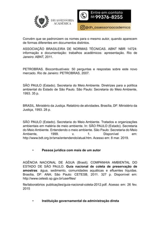 Convém que se padronizem os nomes para o mesmo autor, quando aparecem
de formas diferentes em documentos distintos.
ASSOCIAÇÃO BRASILEIRA DE NORMAS TÉCNICAS. ABNT NBR 14724:
informação e documentação: trabalhos acadêmicos: apresentação. Rio de
Janeiro: ABNT, 2011.
PETROBRAS. Biocombustíveis: 50 perguntas e respostas sobre este novo
mercado. Rio de Janeiro: PETROBRAS, 2007.
SÃO PAULO (Estado). Secretaria do Meio Ambiente. Diretrizes para a política
ambiental do Estado de São Paulo. São Paulo: Secretaria do Meio Ambiente,
1993. 35 p.
BRASIL. Ministério da Justiça. Relatório de atividades. Brasília, DF: Ministério da
Justiça, 1993. 28 p.
SÃO PAULO (Estado). Secretaria do Meio Ambiente. Tratados e organizações
ambientais em matéria de meio ambiente. In: SÃO PAULO (Estado). Secretaria
do Meio Ambiente. Entendendo o meio ambiente. São Paulo: Secretaria do Meio
Ambiente, 1999. v. 1. Disponível em:
http://www.bdt.org.br/sma/entendendo/atual.htm. Acesso em: 8 mar. 2019.
• Pessoa jurídica com mais de um autor
AGÊNCIA NACIONAL DE ÁGUA (Brasil); COMPANHIA AMBIENTAL DO
ESTADO DE SÃO PAULO. Guia nacional de coleta de preservação de
amostras: água, sedimento, comunidades aquáticas e efluentes líquidas.
Brasília, DF: ANA; São Paulo: CETESB, 2011. 327 p. Disponível em:
http://www.cetesb.sp.gpv.br/userfiles/
file/laboratórios publicações/guia-nacional-coleta-2012.pdf. Acesso em: 26 fev.
2015
• Instituição governamental da administração direta
 