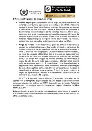 Diferença entre projeto de pesquisa e artigo
 Projeto de pesquisa compreende toda a etapa de planejamento que se
pretende seguir durante a pesquisa. É descrito por GIL (2002, p.19) como
o documento que deve “especificar os objetivos da pesquisa, apresentar
a justificativa de sua realização, definir a modalidade de pesquisa e
determinar os procedimentos de coleta e análise de dados. Deve, ainda,
esclarecer acerca do cronograma a ser seguido no desenvolvimento da
pesquisa e proporcionar a indicação dos recursos humanos, financeiros e
materiais necessários para assegurar o êxito da pesquisa.” Na verdade,
a diferença é que o projeto é o planejamento do artigo científico.
 Artigo de revisão - São elaborados a partir da análise de referenciais
teóricos ou fontes bibliográficas. Sua função principal é, partindo-se da
síntese e da estruturação conceitual, ampliar o entendimento sobre o
tema. O artigo de revisão apresenta um estudo sobre determinado tema,
por meio de pesquisa bibliográfica, com o propósito de estabelecer um
debate entre as ideias dos autores pesquisados e destas com as do(a)
autor(a) do artigo. Nos artigos de revisão, deverão ser observados o
estado da arte, de como estão as pesquisas nos últimos 5 anos e como
estão as pesquisas no mundo. É uma síntese crítica de conhecimentos
disponíveis sobre determinado tema, mediante a análise e interpretação
de dados bibliográficos pertinentes. Devem ser descritos os métodos e
procedimentos adotados para a revisão. O texto do artigo, incluindo a
página de apresentação, resumo e as referências, deverá totalizar no
mínimo 10 e no máximo 15 páginas.
O TCC – Artigo será desenvolvido em 3 atividades, estabelecidas de
acordo com o cronograma disponibilizado no AVA. Todas as atividades devem
ser encaminhadas nos padrões da ABNT, de acordo com o modelo. Trabalhos
enviados em com qualquer outro formato ou em modelo diferentes, SERÃO
INVALIDADOS.
O tema obrigatoriamente deve estar relacionado aos Macrotemas já propostos
e estabelecidos no manual do aluno. Macrotemas associados a área distintas ou
afins não serão aceitos.
 