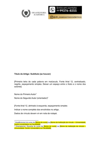 Título do Artigo: Subtítulo (se houver)
[Primeira letra de cada palavra em maiúsculo, Fonte Arial 12, centralizado,
negrito, espaçamento simples. Deixar um espaço entre o título e o nome dos
autores]
Nome do Primeiro Autor1
Nome do Segundo Autor (orientador)2
[Fonte Arial 12, alinhado à esquerda, espaçamento simples
Indicar o nome completo dos envolvidos no artigo.
Dados de vínculo devem vir em nota de rodapé.
1 Acadêmico(a) do curso de [Nome do curso] da [Nome da instituição de vínculo – Universidade,
Centro Universitário ou Faculdade].
2 Orientador(a). Docente do curso de [Nome do curso] da [Nome da instituição de vínculo –
Universidade, Centro Universitário ou Faculdade].
 
